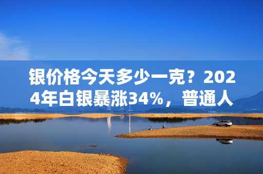 银价格今天多少一克？2024年白银暴涨34%，普通人上车的坑与红利全说透