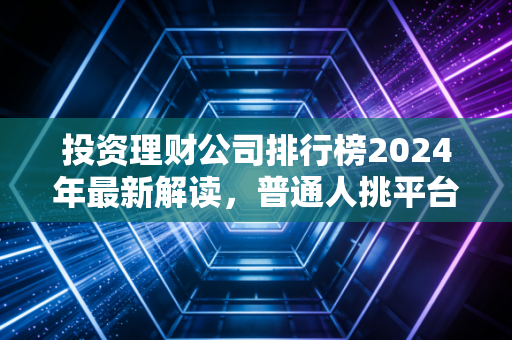 投资理财公司排行榜2024年最新解读,普通人挑平台别光看排名,这几点才是核心