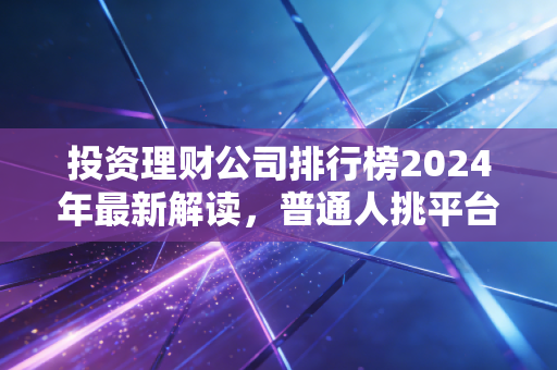 投资理财公司排行榜2024年最新解读，普通人挑平台别光看排名，这几点才是核心