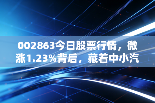 002863今日股票行情，微涨1.23%背后，藏着中小汽配企业的破局逻辑与普通人的投资启示