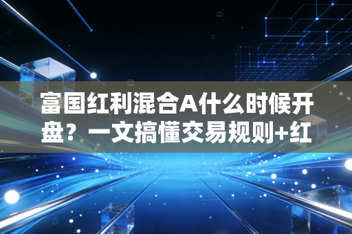 富国红利混合A什么时候开盘？一文搞懂交易规则+红利基金投资实战避坑指南