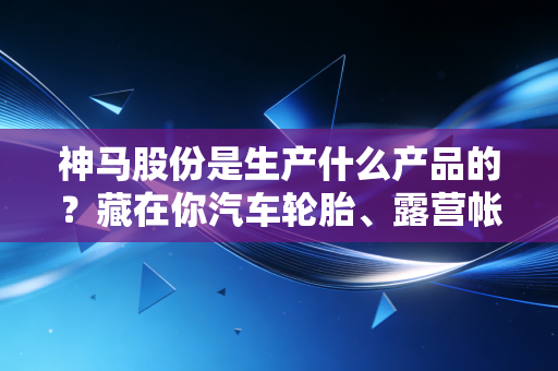 神马股份是生产什么产品的?藏在你汽车轮胎、露营帐篷里的化工隐形冠军