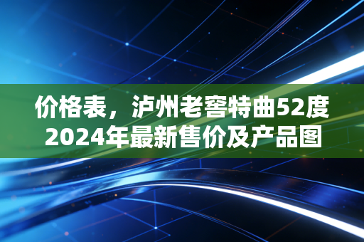 价格表,泸州老窖特曲52度2024年最新售价及产品图鉴