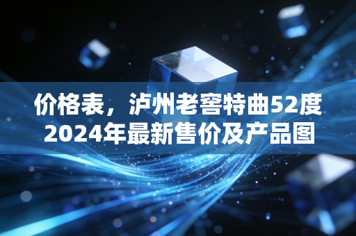 价格表，泸州老窖特曲52度2024年最新售价及产品图鉴