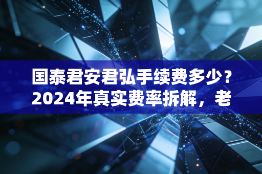 国泰君安君弘手续费多少?2024年真实费率拆解,老股民4年实操经验告诉你怎么选最划算