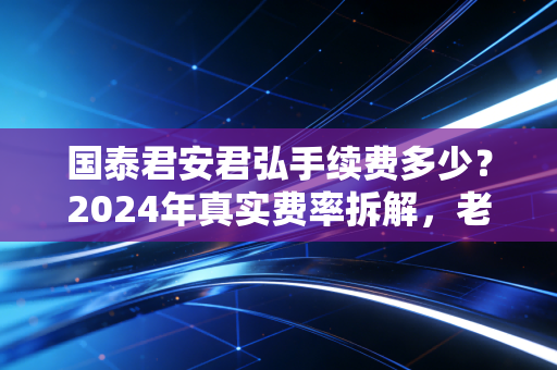 国泰君安君弘手续费多少?2024年真实费率拆解,老股民4年实操经验告诉你怎么选最划算