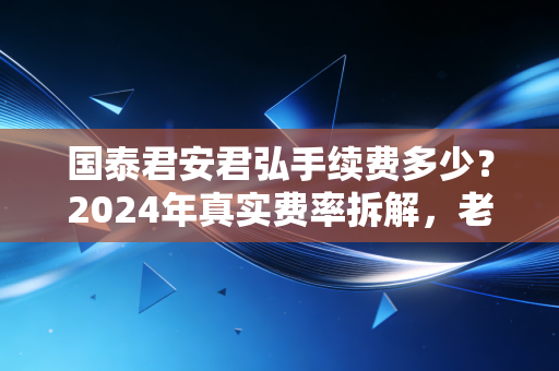 国泰君安君弘手续费多少？2024年真实费率拆解，老股民4年实操经验告诉你怎么选最划算