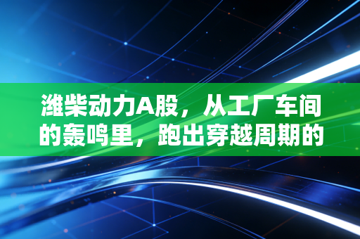 潍柴动力A股，从工厂车间的轰鸣里，跑出穿越周期的硬实力长牛