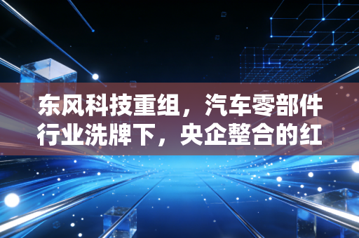 东风科技重组,汽车零部件行业洗牌下,央企整合的红利到底能不能落到普通人兜里?