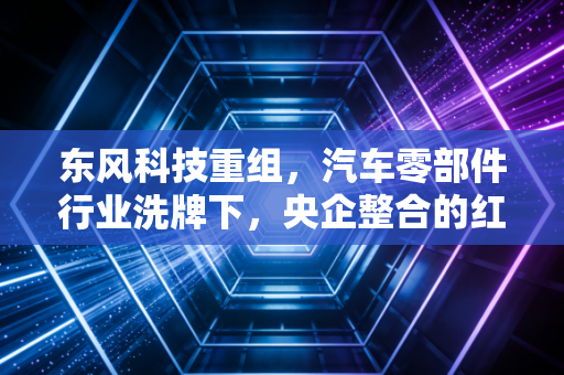 东风科技重组,汽车零部件行业洗牌下,央企整合的红利到底能不能落到普通人兜里?