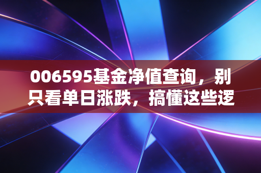 006595基金净值查询,别只看单日涨跌,搞懂这些逻辑才敢拿稳赚到钱