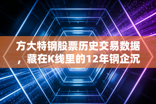 方大特钢股票历史交易数据,藏在K线里的12年钢企沉浮与普通人的投资得失