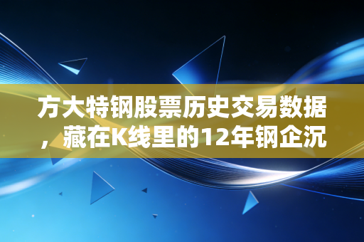 方大特钢股票历史交易数据，藏在K线里的12年钢企沉浮与普通人的投资得失