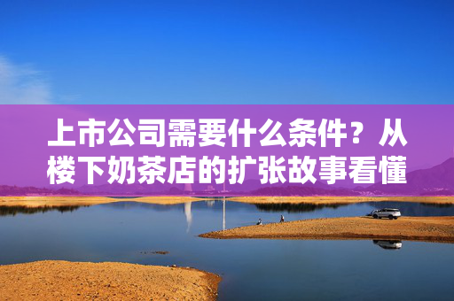 上市公司需要什么条件？从楼下奶茶店的扩张故事看懂上市全门槛
