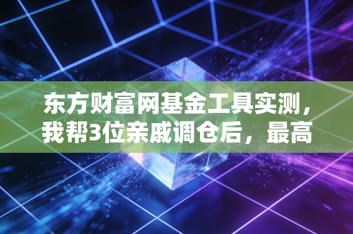 东方财富网基金工具实测,我帮3位亲戚调仓后,最高赚了27%,普通人选基真的不用瞎折腾