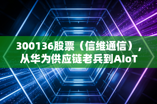 300136股票(信维通信),从华为供应链老兵到AIoT新贵,普通散户要不要上车?