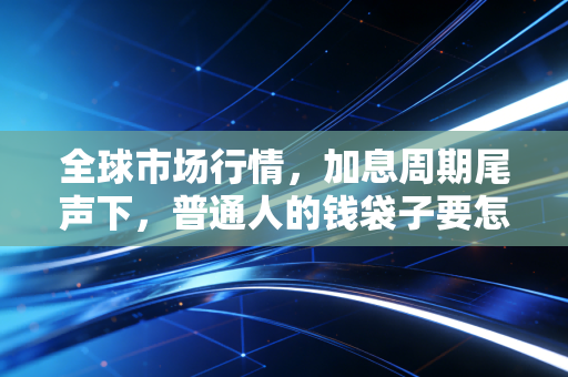 全球市场行情,加息周期尾声下,普通人的钱袋子要怎么躲开暗礁?