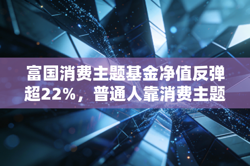 富国消费主题基金净值反弹超22%，普通人靠消费主题基金赚零花钱的时代真的回来了？