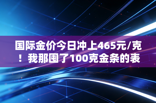 国际金价今日冲上465元/克！我那囤了100克金条的表姐，为啥现在反而不敢卖了？