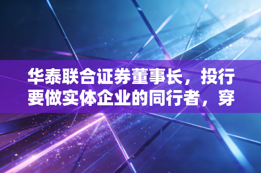 华泰联合证券董事长,投行要做实体企业的同行者,穿越周期的长期主义才是破局核心