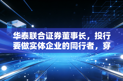 华泰联合证券董事长，投行要做实体企业的同行者，穿越周期的长期主义才是破局核心