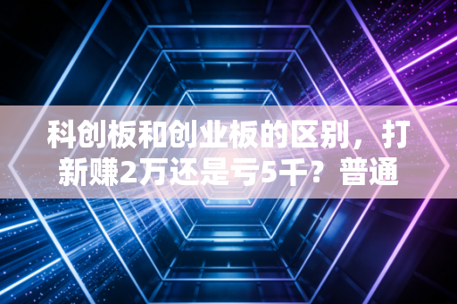 科创板和创业板的区别,打新赚2万还是亏5千?普通投资者看完少踩90%的坑