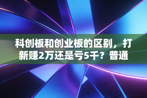 科创板和创业板的区别，打新赚2万还是亏5千？普通投资者看完少踩90%的坑