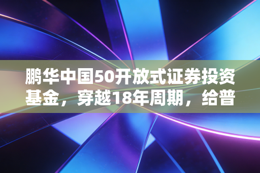 鹏华中国50开放式证券投资基金,穿越18年周期,给普通上班族的核心资产躺赢指南