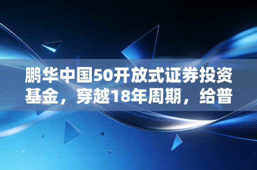 鹏华中国50开放式证券投资基金,穿越18年周期,给普通上班族的核心资产躺赢指南