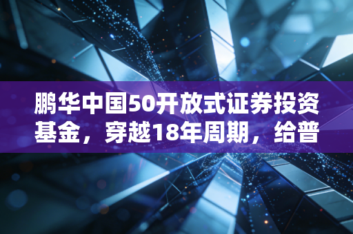 鹏华中国50开放式证券投资基金，穿越18年周期，给普通上班族的核心资产躺赢指南