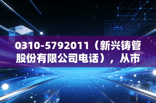 0310-5792011（新兴铸管股份有限公司电话），从市政工地的普通管材，看老牌央企的韧性增长逻辑