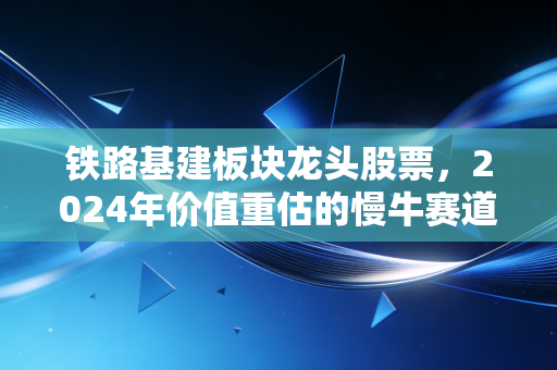 铁路基建板块龙头股票，2024年价值重估的慢牛赛道，普通人该怎么抓住红利？