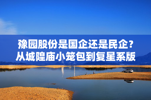 豫园股份是国企还是民企?从城隍庙小笼包到复星系版图的资本浮沉