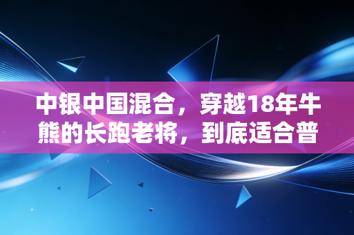 中银中国混合,穿越18年牛熊的长跑老将,到底适合普通人布局吗?