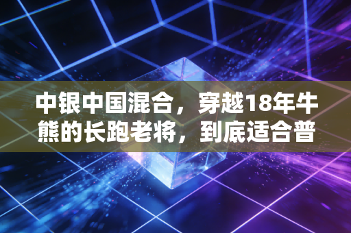 中银中国混合,穿越18年牛熊的长跑老将,到底适合普通人布局吗?