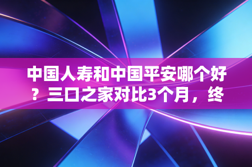 中国人寿和中国平安哪个好?三口之家对比3个月,终于摸清了两者的核心差异