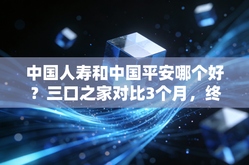 中国人寿和中国平安哪个好?三口之家对比3个月,终于摸清了两者的核心差异