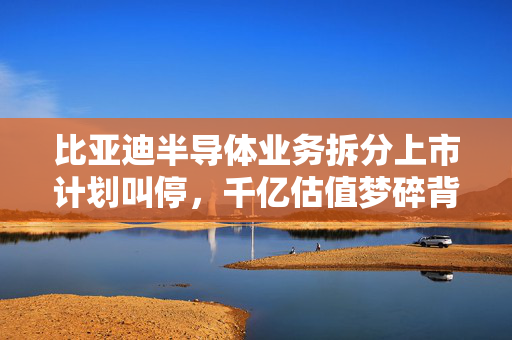 比亚迪半导体业务拆分上市计划叫停，千亿估值梦碎背后的实业选择与行业拐点