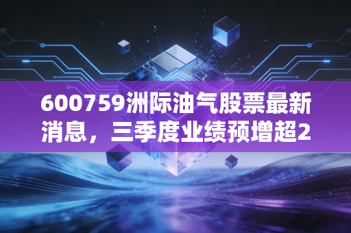 600759洲际油气股票最新消息,三季度业绩预增超2倍,海外油气布局红利期来了?