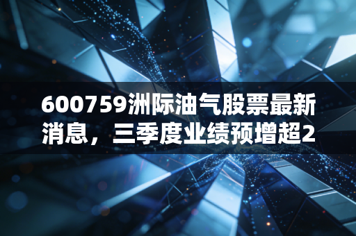 600759洲际油气股票最新消息，三季度业绩预增超2倍，海外油气布局红利期来了？