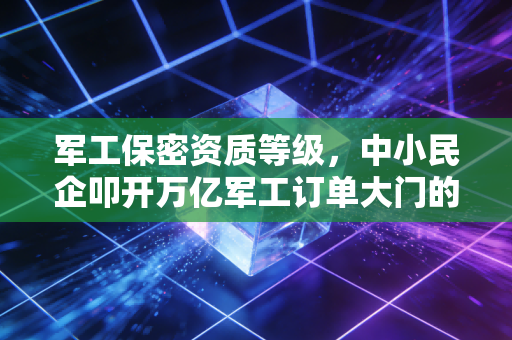 军工保密资质等级,中小民企叩开万亿军工订单大门的硬核敲门砖
