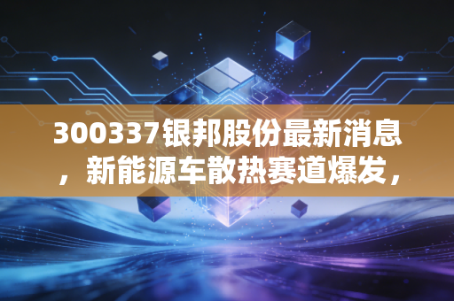 300337银邦股份最新消息,新能源车散热赛道爆发,Q3业绩超预期下的长期布局逻辑