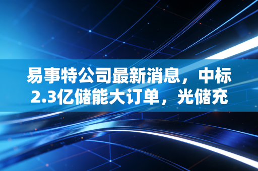 易事特公司最新消息，中标2.3亿储能大订单，光储充一体化布局的下半场还有多少想象空间？