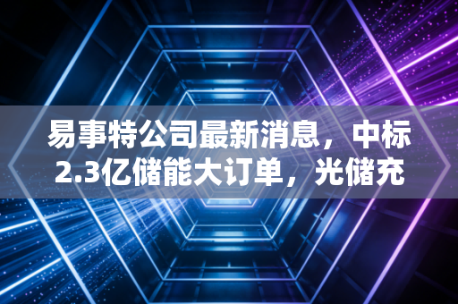 易事特公司最新消息，中标2.3亿储能大订单，光储充一体化布局的下半场还有多少想象空间？
