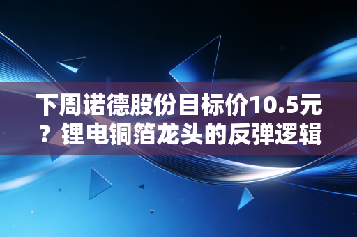 下周诺德股份目标价10.5元？锂电铜箔龙头的反弹逻辑和持仓实操建议