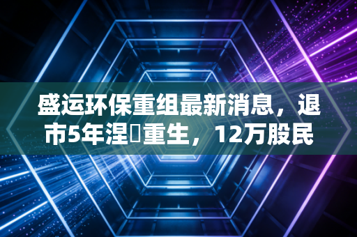 盛运环保重组最新消息，退市5年涅槃重生，12万股民的等待终于迎来曙光？