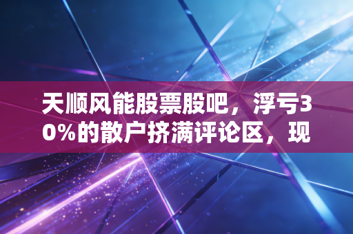 天顺风能股票股吧,浮亏30%的散户挤满评论区,现在是割肉还是抄底?