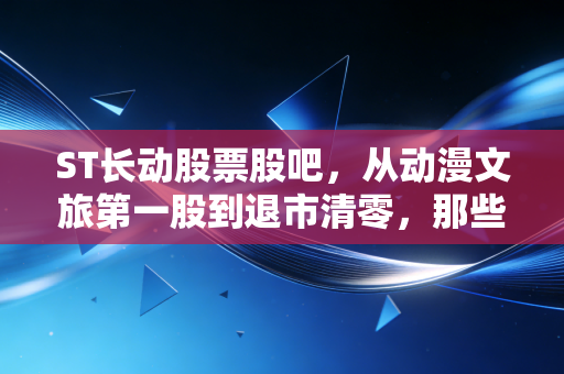 ST长动股票股吧,从动漫文旅第一股到退市清零,那些套牢散户的血泪与启示