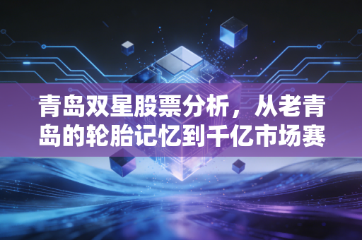 青岛双星股票分析，从老青岛的轮胎记忆到千亿市场赛道的估值破局可能性