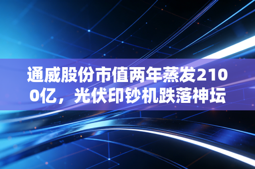 通威股份市值两年蒸发2100亿,光伏印钞机跌落神坛,给所有投资者上了一课